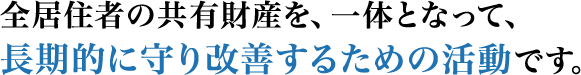 全居住者の共有財産を、一体となって、長期的に守り改善するための活動です。