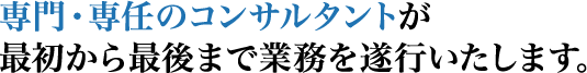 専門・専任のコンサルタントが、
最初から最後まで業務を遂行いたします。