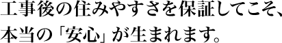 工事後の住みやすさを保証してこそ、本当の「安心」が生まれます。